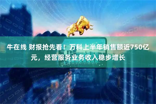 牛在线 财报抢先看！万科上半年销售额近750亿元，经营服务业务收入稳步增长