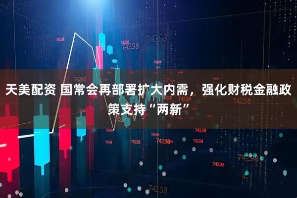 天美配资 国常会再部署扩大内需，强化财税金融政策支持“两新”