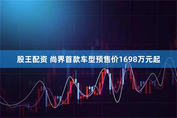 股王配资 尚界首款车型预售价1698万元起