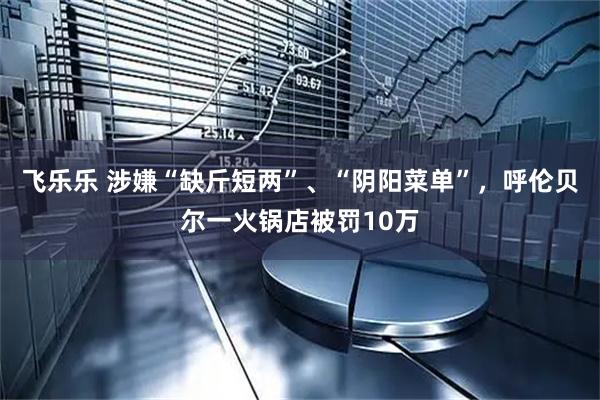 飞乐乐 涉嫌“缺斤短两”、“阴阳菜单”，呼伦贝尔一火锅店被罚10万