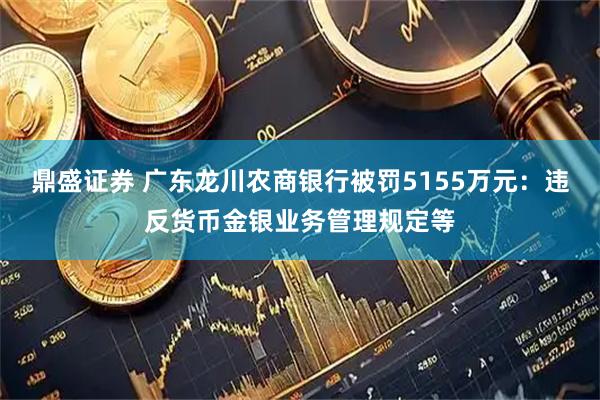 鼎盛证券 广东龙川农商银行被罚5155万元：违反货币金银业务管理规定等