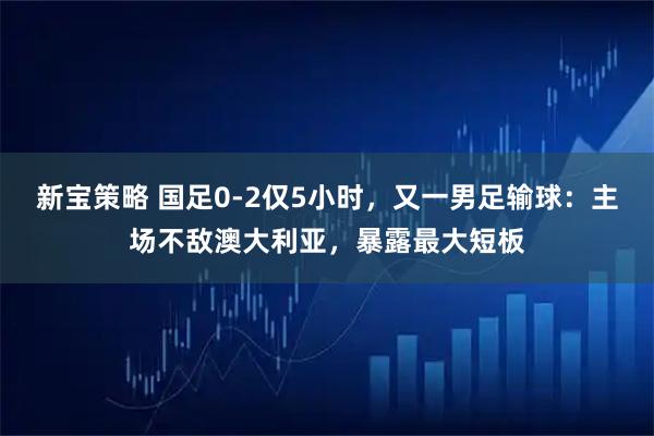 新宝策略 国足0-2仅5小时，又一男足输球：主场不敌澳大利亚，暴露最大短板