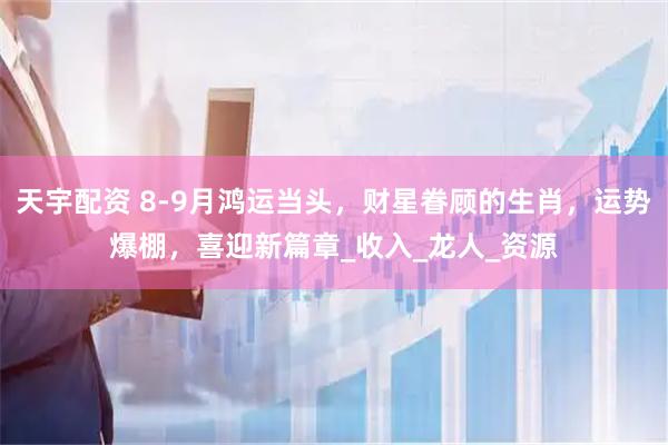 天宇配资 8-9月鸿运当头，财星眷顾的生肖，运势爆棚，喜迎新篇章_收入_龙人_资源
