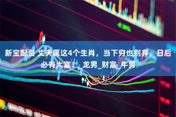 新宝配资 丈夫属这4个生肖，当下穷也别弃，日后必有大富！_龙男_财富_牛男