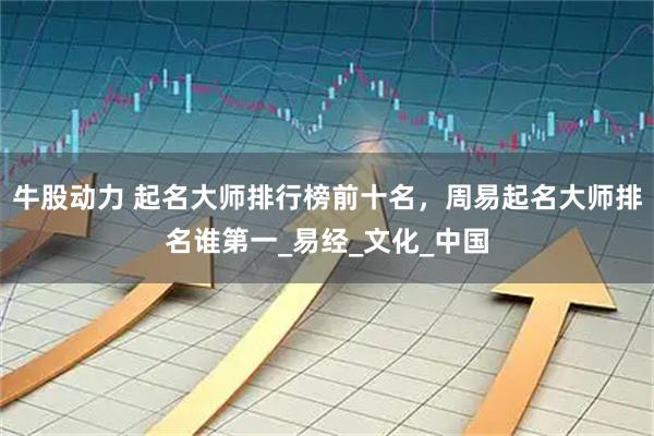 牛股动力 起名大师排行榜前十名，周易起名大师排名谁第一_易经_文化_中国