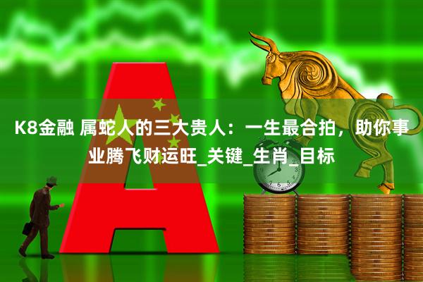 K8金融 属蛇人的三大贵人：一生最合拍，助你事业腾飞财运旺_关键_生肖_目标