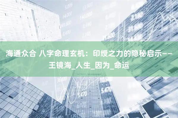 海通众合 八字命理玄机：印绶之力的隐秘启示——王镜海_人生_因为_命运