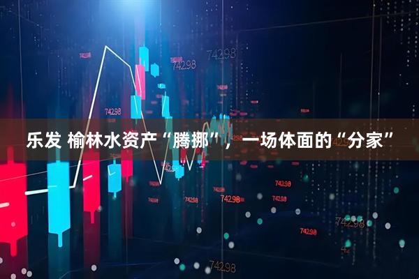 乐发 榆林水资产“腾挪”，一场体面的“分家”