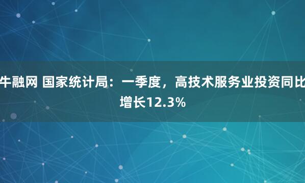 牛融网 国家统计局：一季度，高技术服务业投资同比增长12.3%