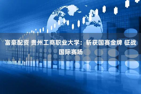 富豪配资 贵州工商职业大学：斩获国赛金牌 征战国际赛场