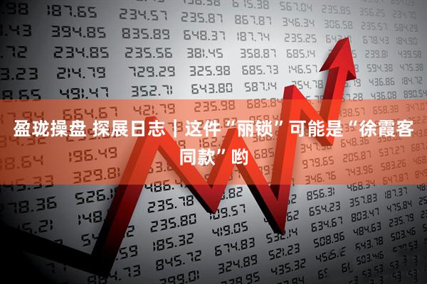 盈珑操盘 探展日志｜这件“丽锁”可能是“徐霞客同款”哟