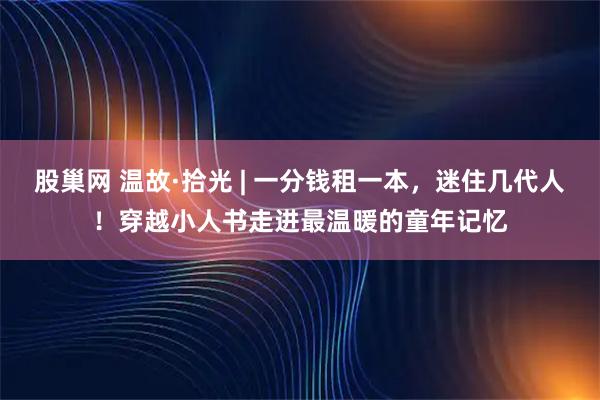 股巢网 温故·拾光 | 一分钱租一本，迷住几代人！穿越小人书走进最温暖的童年记忆