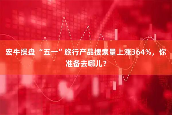 宏牛操盘 “五一”旅行产品搜索量上涨364%，你准备去哪儿？