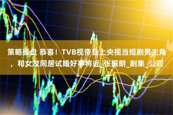 策略操盘 恭喜！TVB视帝登上央视当短剧男主角，和女友同居试婚好事将近_张振朗_剧集_公司