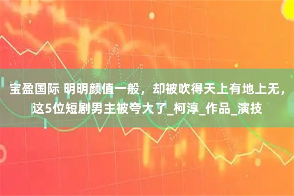宝盈国际 明明颜值一般，却被吹得天上有地上无，这5位短剧男主被夸大了_柯淳_作品_演技
