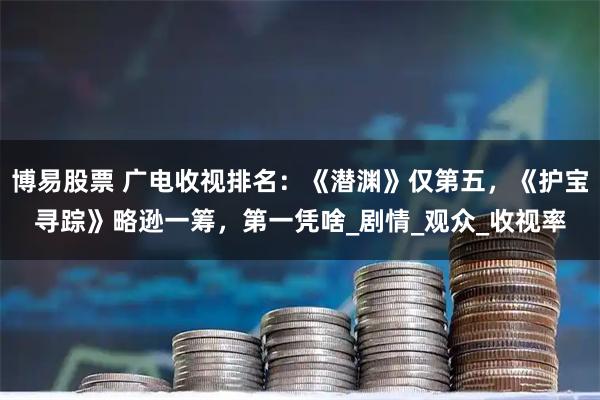 博易股票 广电收视排名：《潜渊》仅第五，《护宝寻踪》略逊一筹，第一凭啥_剧情_观众_收视率