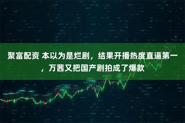 聚富配资 本以为是烂剧，结果开播热度直逼第一，万茜又把国产剧拍成了爆款
