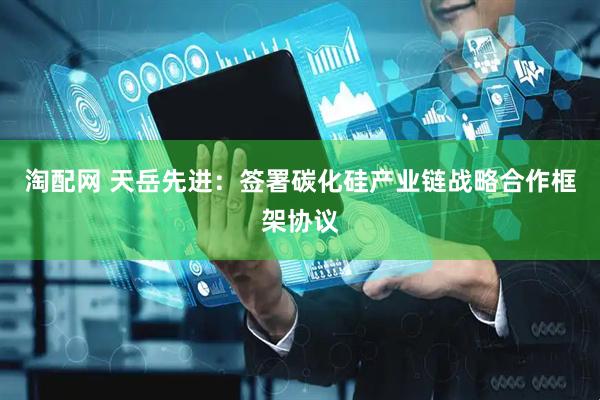 淘配网 天岳先进：签署碳化硅产业链战略合作框架协议