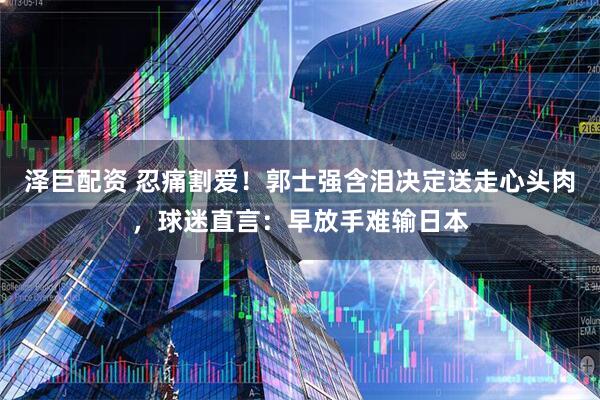 泽巨配资 忍痛割爱！郭士强含泪决定送走心头肉，球迷直言：早放手难输日本