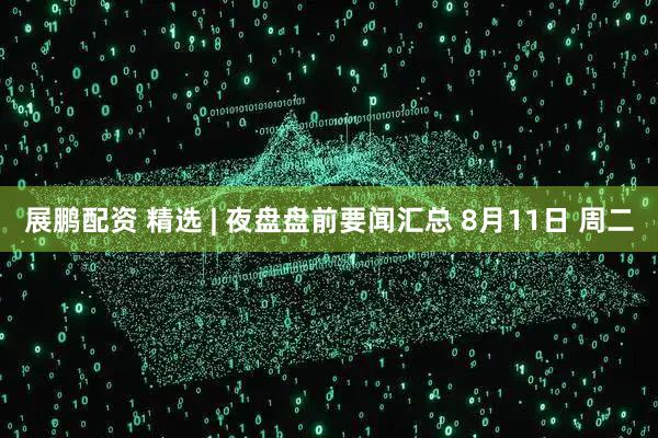 展鹏配资 精选 | 夜盘盘前要闻汇总 8月11日 周二