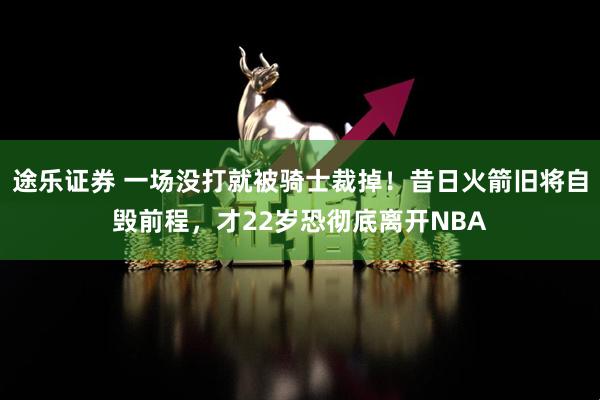 途乐证券 一场没打就被骑士裁掉！昔日火箭旧将自毁前程，才22岁恐彻底离开NBA